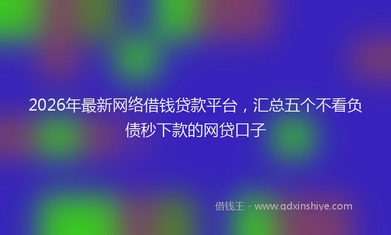 2026年最新网络借钱贷款平台，汇总五个不看负债秒下款的网贷口子