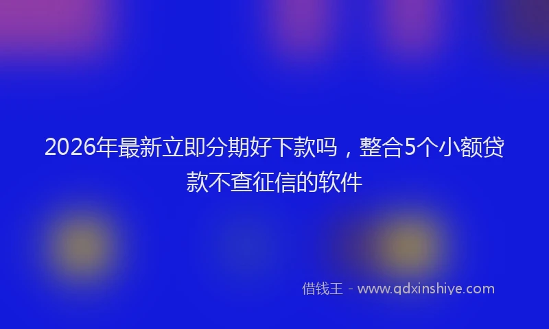 2026年最新立即分期好下款吗，整合5个小额贷款不查征信的软件
