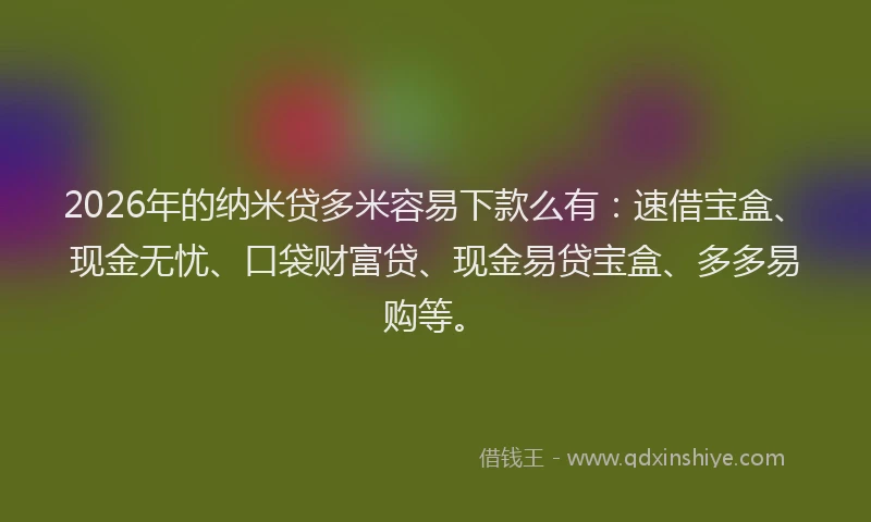 2026年的纳米贷多米容易下款么有：速借宝盒、现金无忧、口袋财富贷、现金易贷宝盒、多多易购等。