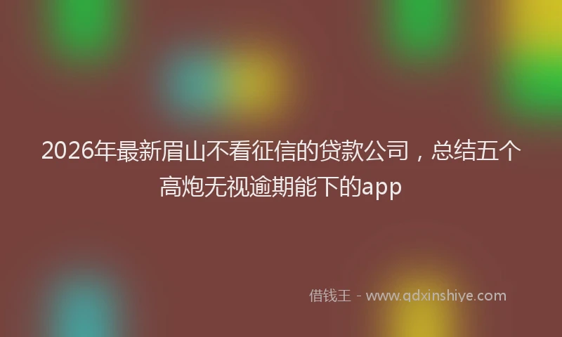 2026年最新眉山不看征信的贷款公司，总结五个高炮无视逾期能下的app