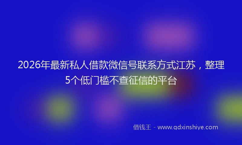 2026年最新私人借款微信号联系方式江苏，整理5个低门槛不查征信的平台