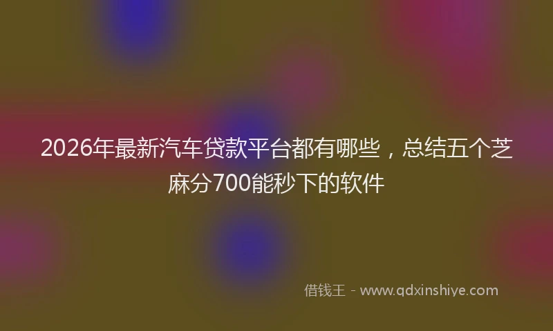 2026年最新汽车贷款平台都有哪些，总结五个芝麻分700能秒下的软件