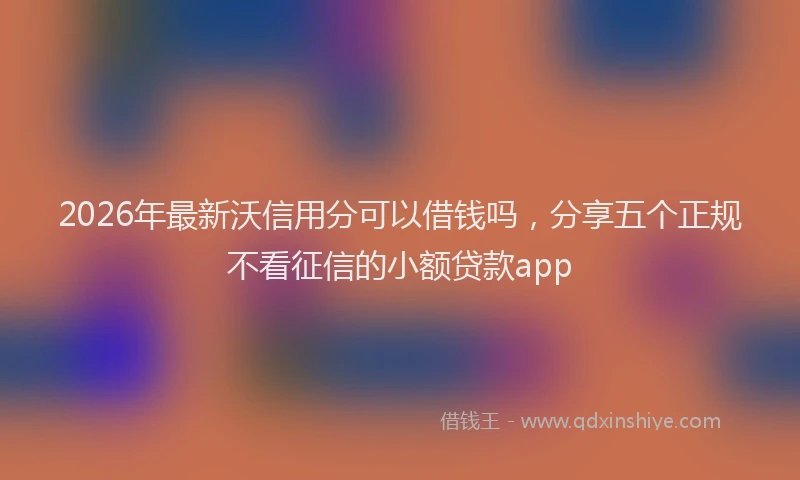 2026年最新沃信用分可以借钱吗，分享五个正规不看征信的小额贷款app