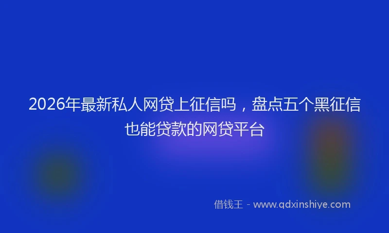 2026年最新私人网贷上征信吗，盘点五个黑征信也能贷款的网贷平台