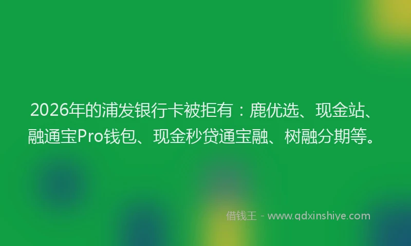 2026年的浦发银行卡被拒有：鹿优选、现金站、融通宝Pro钱包、现金秒贷通宝融、树融分期等。