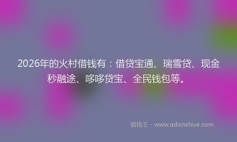 2026年的火村借钱有：借贷宝通、瑞雪贷、现金秒融途、哆哆贷宝、全民钱包等。