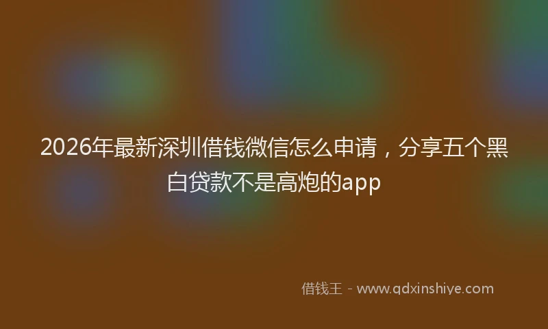 2026年最新深圳借钱微信怎么申请，分享五个黑白贷款不是高炮的app