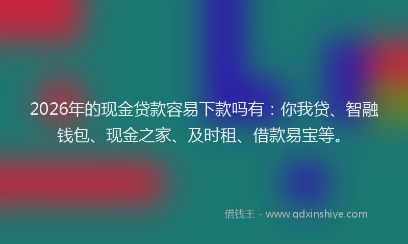 2026年的现金贷款容易下款吗有：你我贷、智融钱包、现金之家、及时租、借款易宝等。