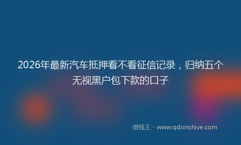 2026年最新汽车抵押看不看征信记录，归纳五个无视黑户包下款的口子
