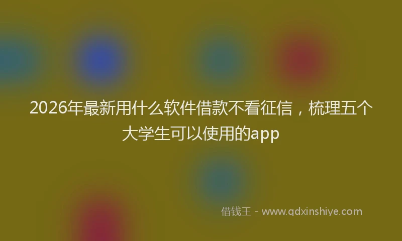2026年最新用什么软件借款不看征信，梳理五个大学生可以使用的app