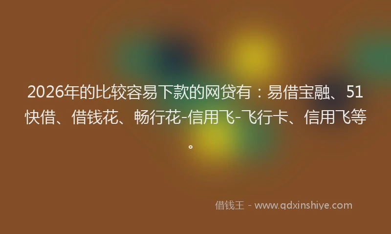 2026年的比较容易下款的网贷有：易借宝融、51快借、借钱花、畅行花-信用飞-飞行卡、信用飞等。