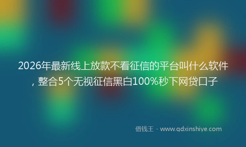 2026年最新线上放款不看征信的平台叫什么软件，整合5个无视征信黑白100%秒下网贷口子