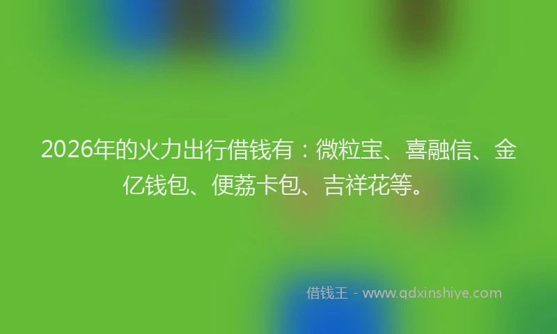 2026年的火力出行借钱有：微粒宝、喜融信、金亿钱包、便荔卡包、吉祥花等。