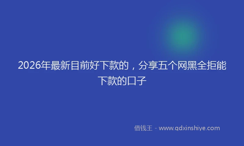 2026年最新目前好下款的，分享五个网黑全拒能下款的口子