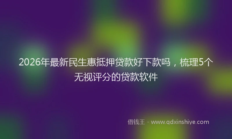 2026年最新民生惠抵押贷款好下款吗，梳理5个无视评分的贷款软件