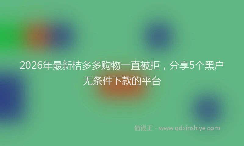 2026年最新桔多多购物一直被拒，分享5个黑户无条件下款的平台