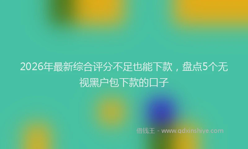 2026年最新综合评分不足也能下款，盘点5个无视黑户包下款的口子