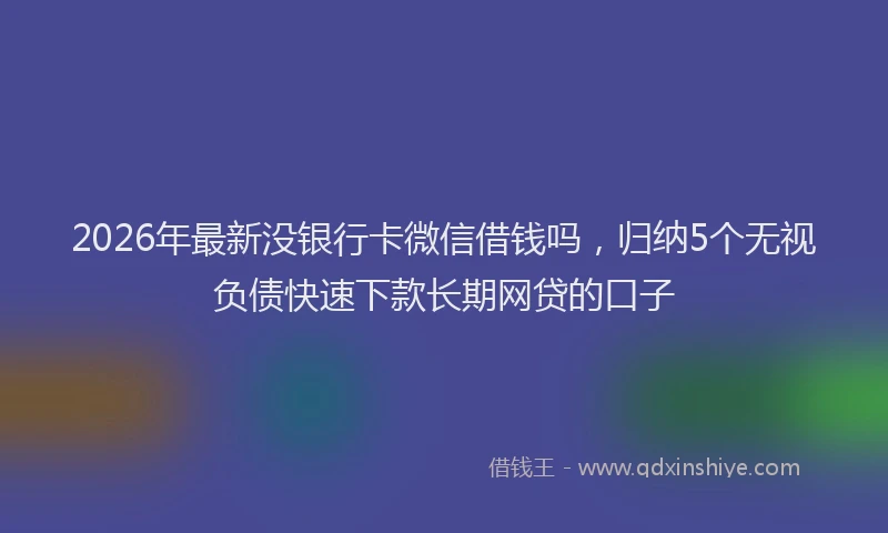 2026年最新没银行卡微信借钱吗，归纳5个无视负债快速下款长期网贷的口子