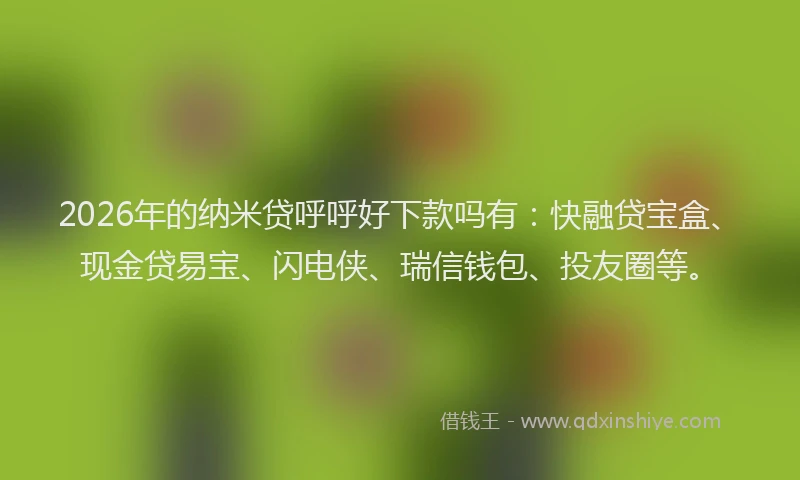2026年的纳米贷呼呼好下款吗有：快融贷宝盒、现金贷易宝、闪电侠、瑞信钱包、投友圈等。