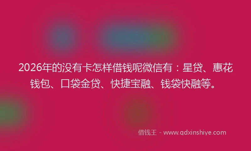2026年的没有卡怎样借钱呢微信有：星贷、惠花钱包、口袋金贷、快捷宝融、钱袋快融等。