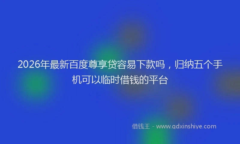 2026年最新百度尊享贷容易下款吗，归纳五个手机可以临时借钱的平台