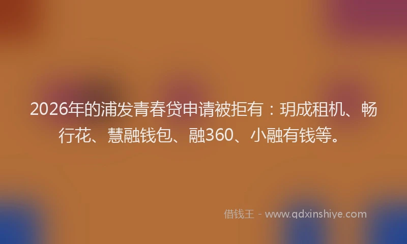 2026年的浦发青春贷申请被拒有：玥成租机、畅行花、慧融钱包、融360、小融有钱等。