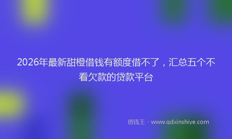 2026年最新甜橙借钱有额度借不了，汇总五个不看欠款的贷款平台