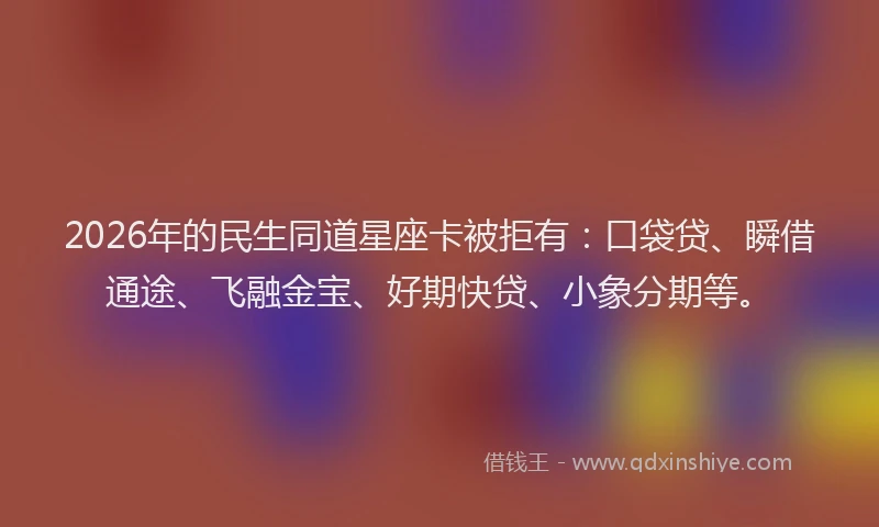 2026年的民生同道星座卡被拒有：口袋贷、瞬借通途、飞融金宝、好期快贷、小象分期等。