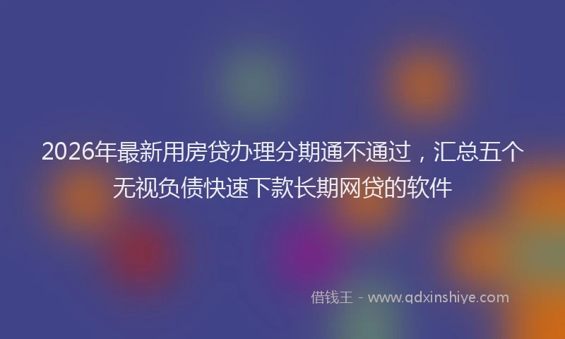 2026年最新用房贷办理分期通不通过，汇总五个无视负债快速下款长期网贷的软件