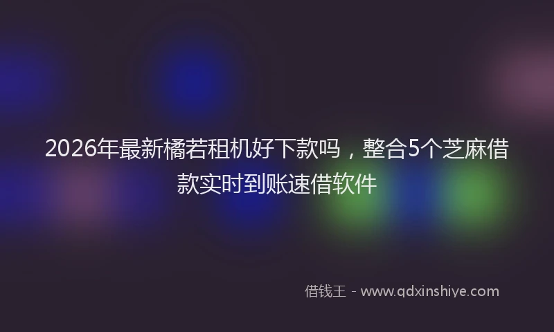 2026年最新橘若租机好下款吗，整合5个芝麻借款实时到账速借软件