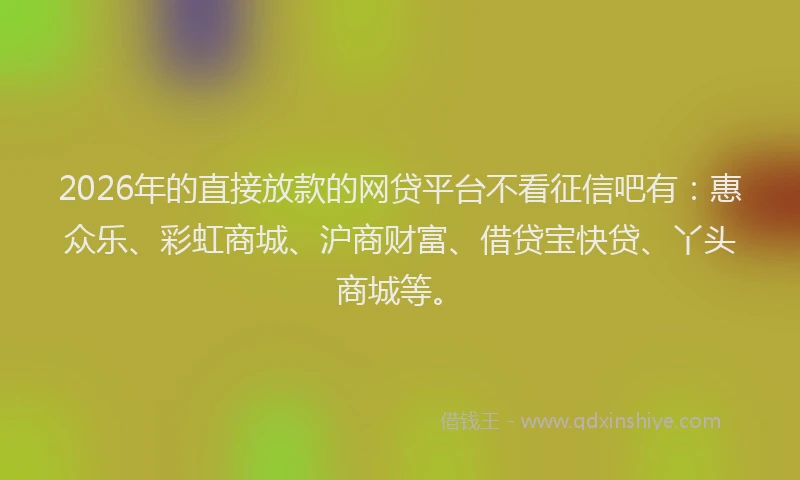 2026年的直接放款的网贷平台不看征信吧有：惠众乐、彩虹商城、沪商财富、借贷宝快贷、丫头商城等。
