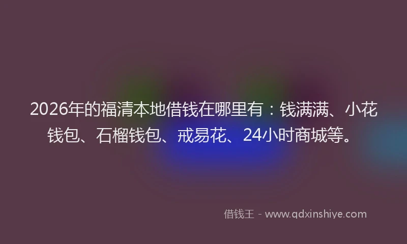 2026年的福清本地借钱在哪里有：钱满满、小花钱包、石榴钱包、戒易花、24小时商城等。