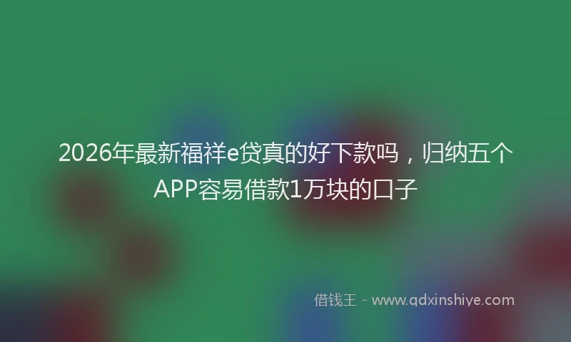 2026年最新福祥e贷真的好下款吗，归纳五个APP容易借款1万块的口子