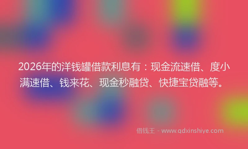 2026年的洋钱罐借款利息有：现金流速借、度小满速借、钱来花、现金秒融贷、快捷宝贷融等。