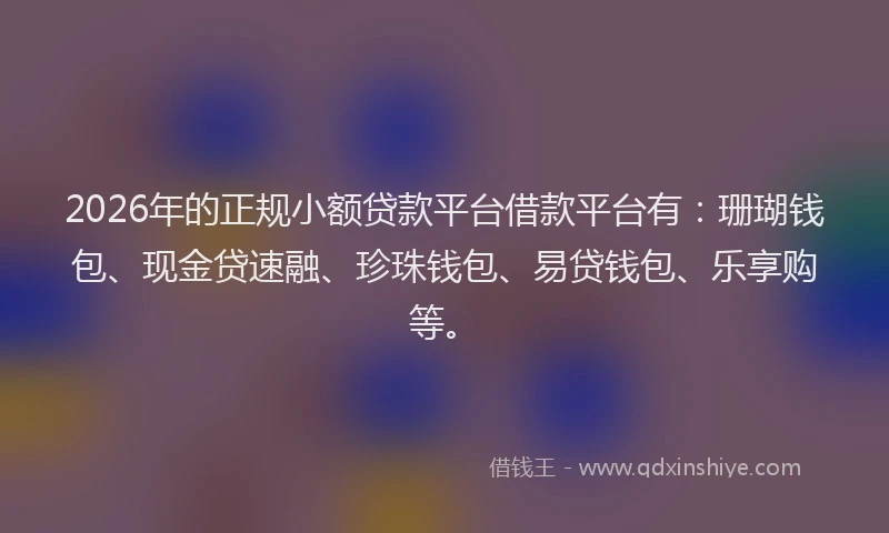 2026年的正规小额贷款平台借款平台有：珊瑚钱包、现金贷速融、珍珠钱包、易贷钱包、乐享购等。