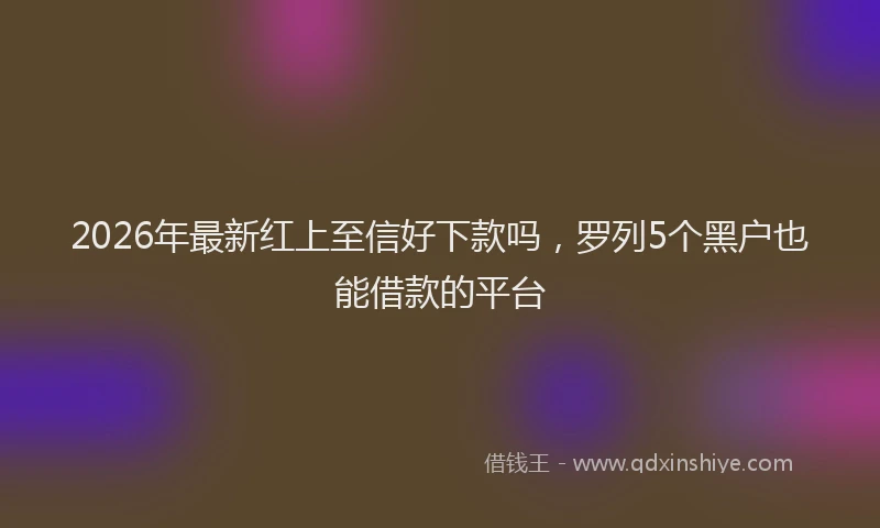 2026年最新红上至信好下款吗，罗列5个黑户也能借款的平台