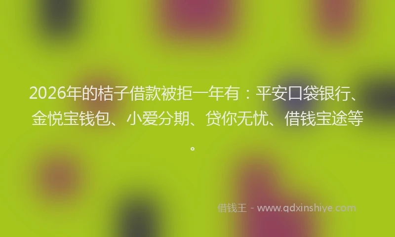 2026年的桔子借款被拒一年有：平安口袋银行、金悦宝钱包、小爱分期、贷你无忧、借钱宝途等。