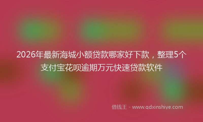 2026年最新海城小额贷款哪家好下款，整理5个支付宝花呗逾期万元快速贷款软件