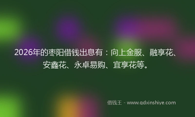 2026年的枣阳借钱出息有：向上金服、融享花、安鑫花、永卓易购、宜享花等。