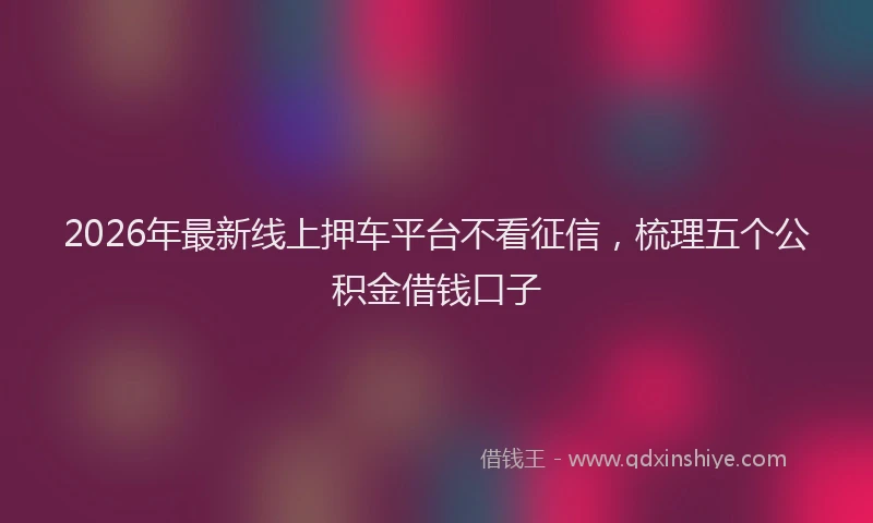 2026年最新线上押车平台不看征信，梳理五个公积金借钱口子