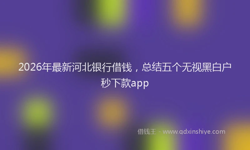 2026年最新河北银行借钱，总结五个无视黑白户秒下款app