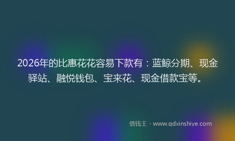 2026年的比惠花花容易下款有：蓝鲸分期、现金驿站、融悦钱包、宝来花、现金借款宝等。