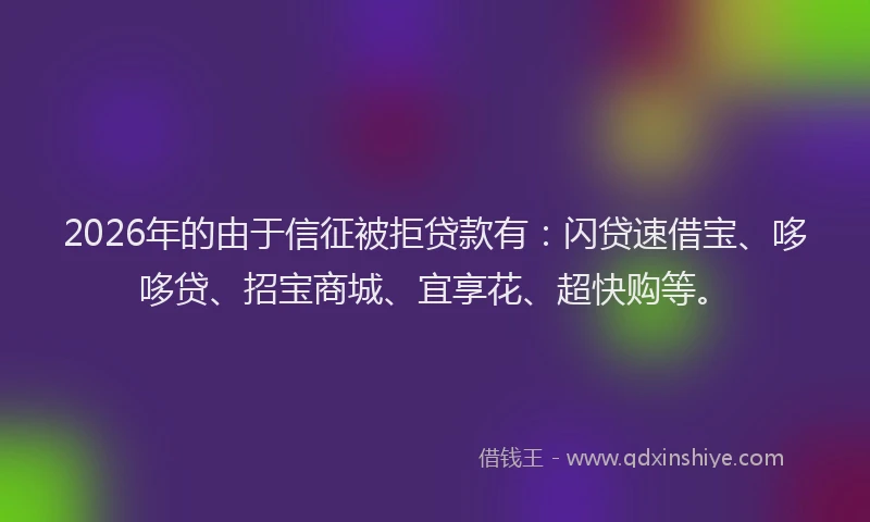 2026年的由于信征被拒贷款有：闪贷速借宝、哆哆贷、招宝商城、宜享花、超快购等。