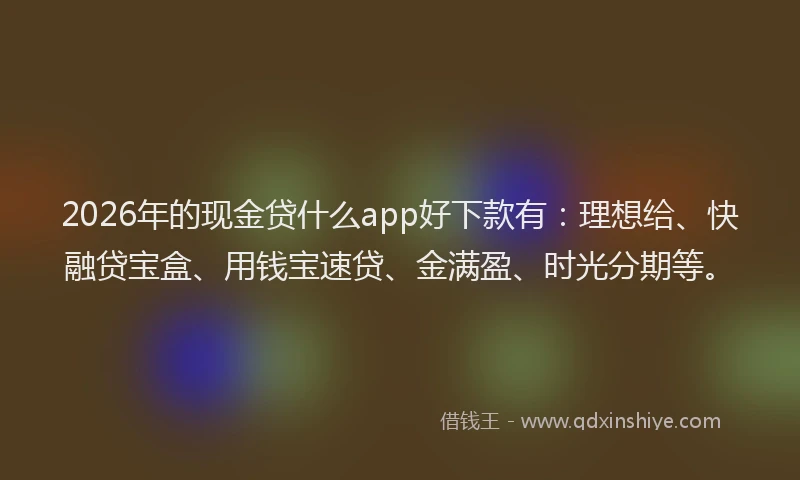 2026年的现金贷什么app好下款有：理想给、快融贷宝盒、用钱宝速贷、金满盈、时光分期等。