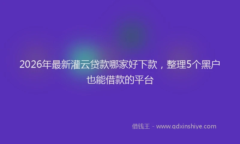 2026年最新灌云贷款哪家好下款，整理5个黑户也能借款的平台