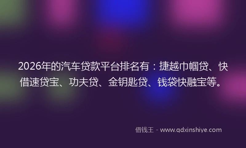 2026年的汽车贷款平台排名有：捷越巾帼贷、快借速贷宝、功夫贷、金钥匙贷、钱袋快融宝等。