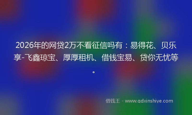 2026年的网贷2万不看征信吗有：易得花、贝乐享-飞鑫琼宝、厚厚租机、借钱宝易、贷你无忧等。