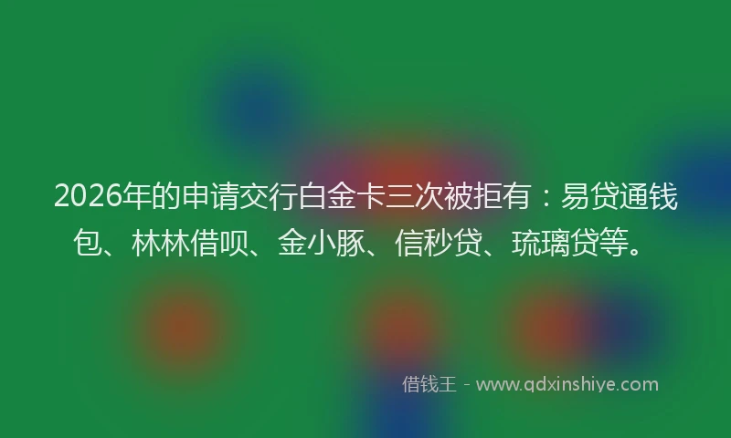 2026年的申请交行白金卡三次被拒有：易贷通钱包、林林借呗、金小豚、信秒贷、琉璃贷等。