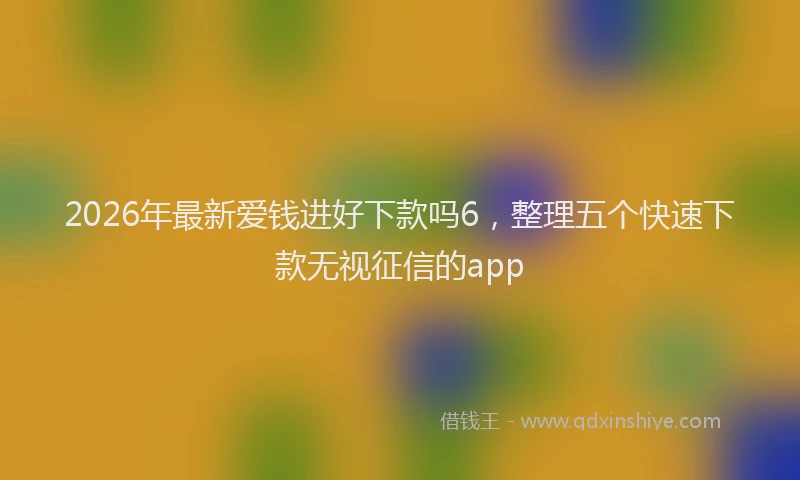 2026年最新爱钱进好下款吗6，整理五个快速下款无视征信的app