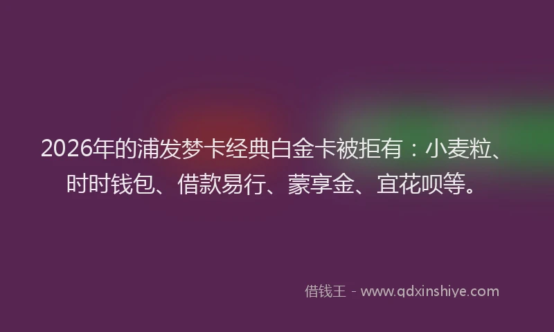 2026年的浦发梦卡经典白金卡被拒有：小麦粒、时时钱包、借款易行、蒙享金、宜花呗等。